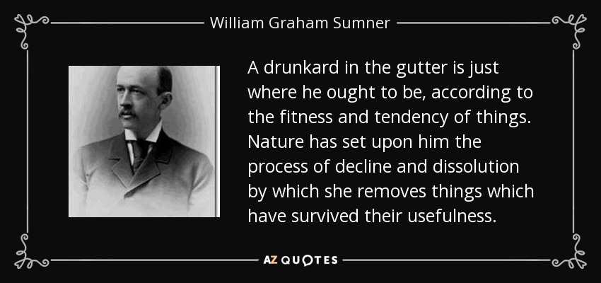 A drunkard in the gutter is just where he ought to be, according to the fitness and tendency of things. Nature has set upon him the process of decline and dissolution by which she removes things which have survived their usefulness. - William Graham Sumner