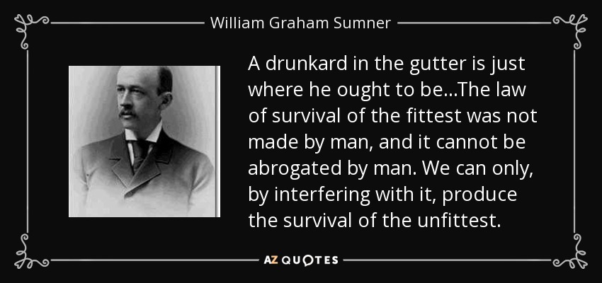 A drunkard in the gutter is just where he ought to be...The law of survival of the fittest was not made by man, and it cannot be abrogated by man. We can only, by interfering with it, produce the survival of the unfittest. - William Graham Sumner