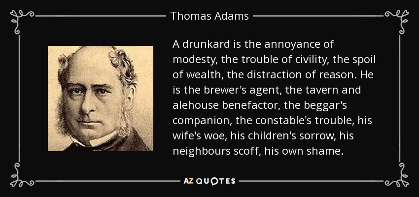 A drunkard is the annoyance of modesty, the trouble of civility, the spoil of wealth, the distraction of reason. He is the brewer's agent, the tavern and alehouse benefactor, the beggar's companion, the constable's trouble, his wife's woe, his children's sorrow, his neighbours scoff, his own shame. - Thomas Adams