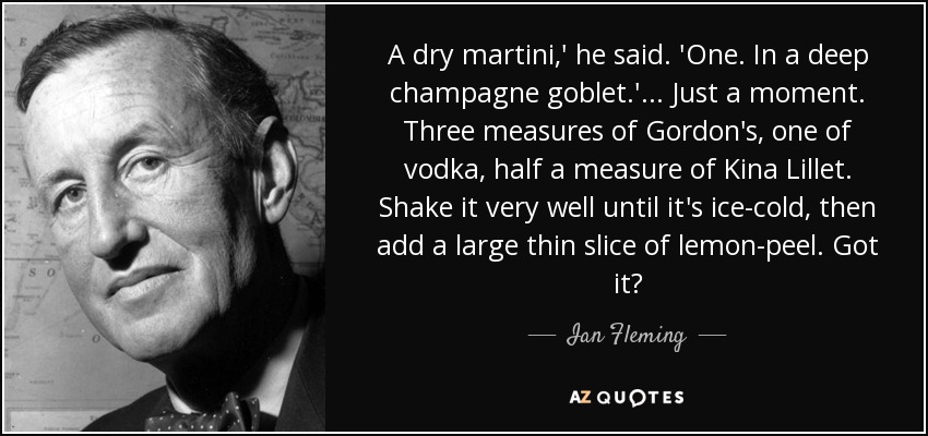 A dry martini,' he said. 'One. In a deep champagne goblet.' ... Just a moment. Three measures of Gordon's, one of vodka, half a measure of Kina Lillet. Shake it very well until it's ice-cold, then add a large thin slice of lemon-peel. Got it? - Ian Fleming