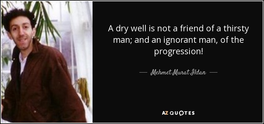 A dry well is not a friend of a thirsty man; and an ignorant man, of the progression! - Mehmet Murat Ildan