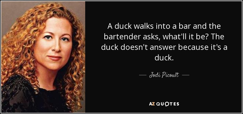A duck walks into a bar and the bartender asks, what'll it be? The duck doesn't answer because it's a duck. - Jodi Picoult