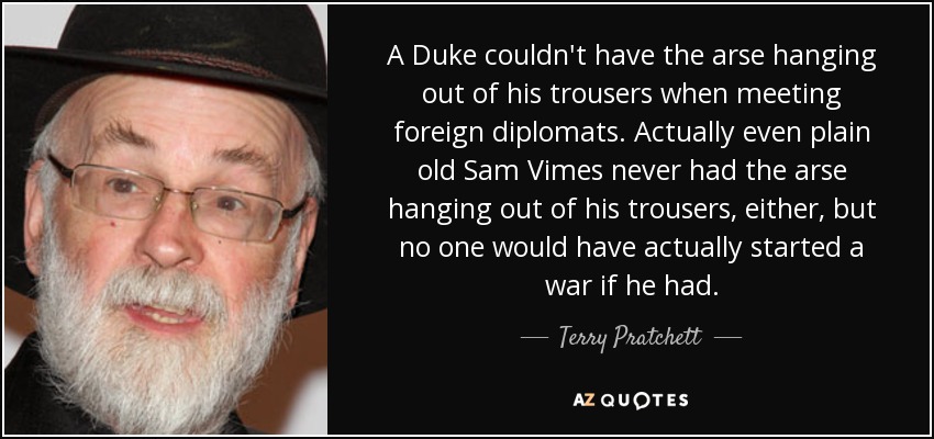 A Duke couldn't have the arse hanging out of his trousers when meeting foreign diplomats. Actually even plain old Sam Vimes never had the arse hanging out of his trousers, either, but no one would have actually started a war if he had. - Terry Pratchett