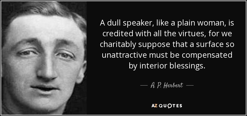 A dull speaker, like a plain woman, is credited with all the virtues, for we charitably suppose that a surface so unattractive must be compensated by interior blessings. - A. P. Herbert
