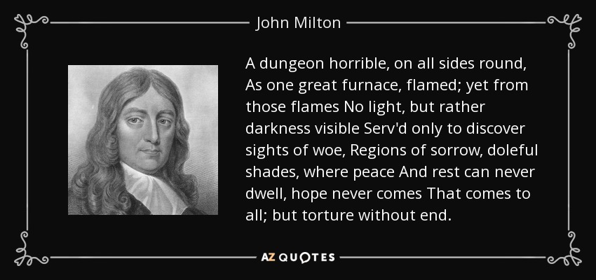 A dungeon horrible, on all sides round, As one great furnace, flamed; yet from those flames No light, but rather darkness visible Serv'd only to discover sights of woe, Regions of sorrow, doleful shades, where peace And rest can never dwell, hope never comes That comes to all; but torture without end. - John Milton