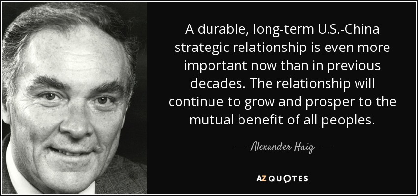 A durable, long-term U.S.-China strategic relationship is even more important now than in previous decades. The relationship will continue to grow and prosper to the mutual benefit of all peoples. - Alexander Haig