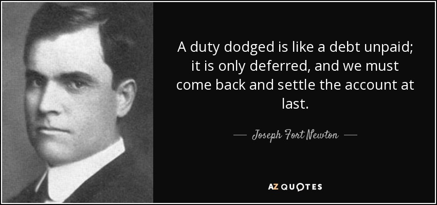 A duty dodged is like a debt unpaid; it is only deferred, and we must come back and settle the account at last. - Joseph Fort Newton