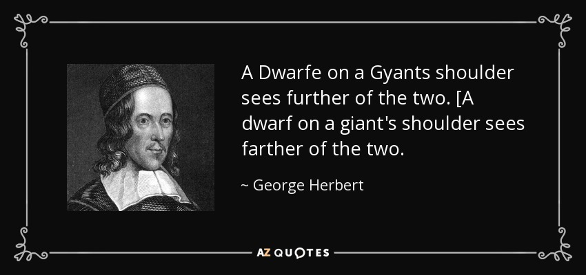 A Dwarfe on a Gyants shoulder sees further of the two. [A dwarf on a giant's shoulder sees farther of the two. - George Herbert