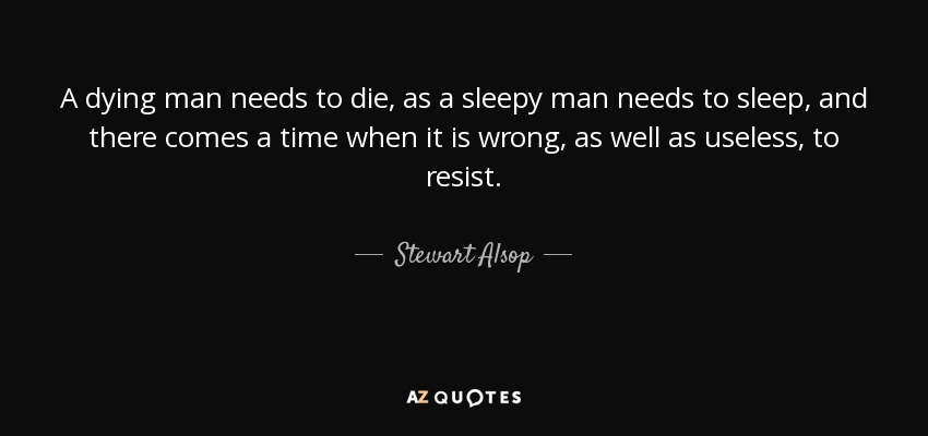 A dying man needs to die, as a sleepy man needs to sleep, and there comes a time when it is wrong, as well as useless, to resist. - Stewart Alsop