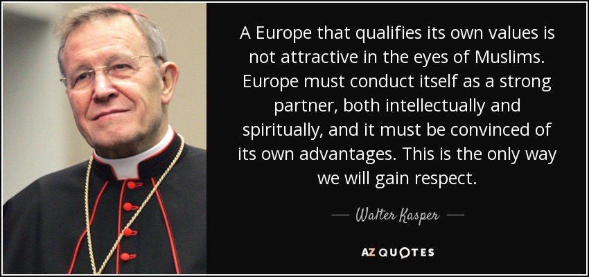 A Europe that qualifies its own values is not attractive in the eyes of Muslims. Europe must conduct itself as a strong partner, both intellectually and spiritually, and it must be convinced of its own advantages. This is the only way we will gain respect. - Walter Kasper