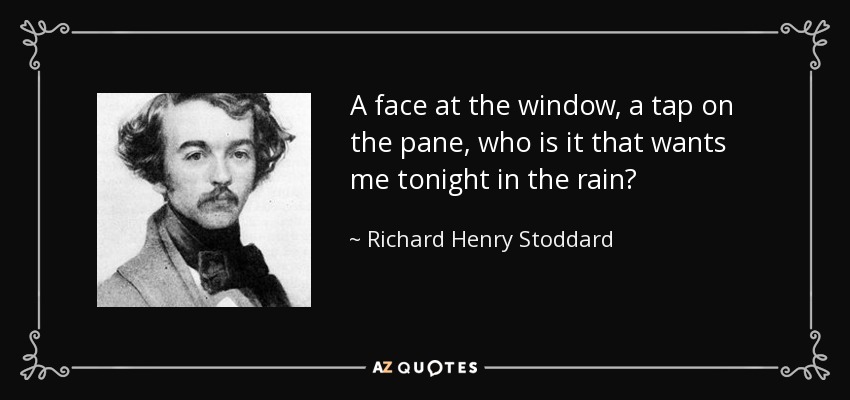 A face at the window, a tap on the pane, who is it that wants me tonight in the rain? - Richard Henry Stoddard