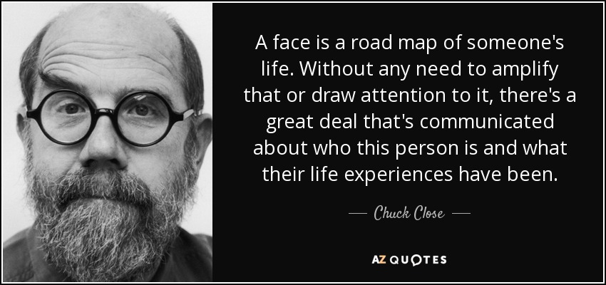 A face is a road map of someone's life. Without any need to amplify that or draw attention to it, there's a great deal that's communicated about who this person is and what their life experiences have been. - Chuck Close