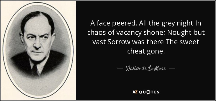 A face peered. All the grey night In chaos of vacancy shone; Nought but vast Sorrow was there The sweet cheat gone. - Walter de La Mare