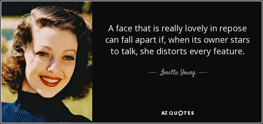 A face that is really lovely in repose can fall apart if, when its owner stars to talk, she distorts every feature. - Loretta Young