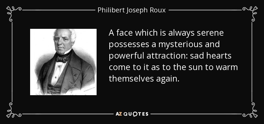 A face which is always serene possesses a mysterious and powerful attraction: sad hearts come to it as to the sun to warm themselves again. - Philibert Joseph Roux