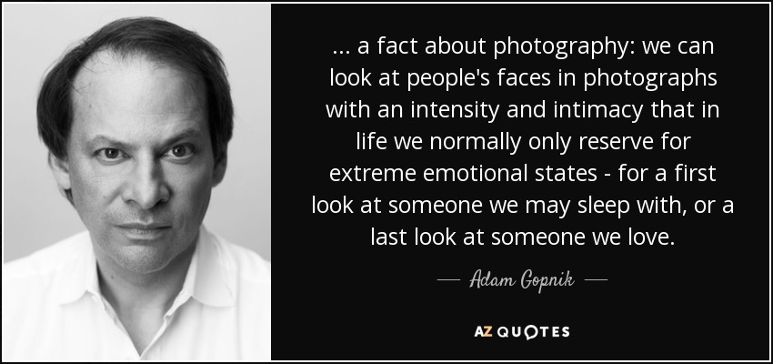 ... a fact about photography: we can look at people's faces in photographs with an intensity and intimacy that in life we normally only reserve for extreme emotional states - for a first look at someone we may sleep with, or a last look at someone we love. - Adam Gopnik