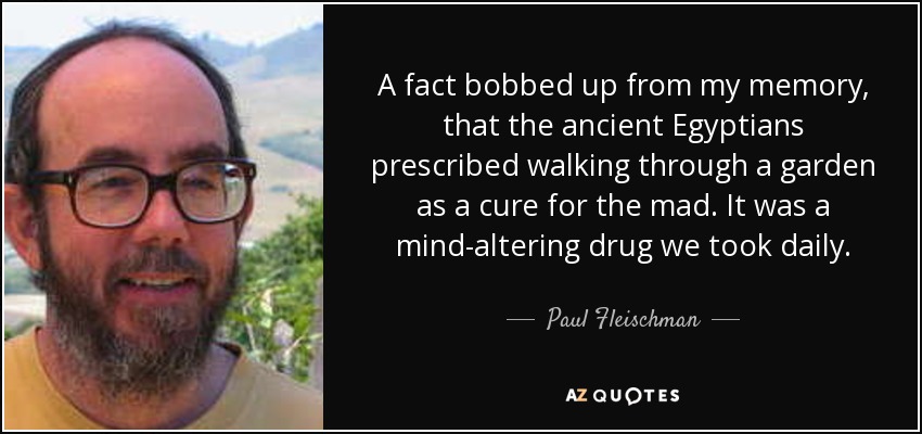 A fact bobbed up from my memory, that the ancient Egyptians prescribed walking through a garden as a cure for the mad. It was a mind-altering drug we took daily. - Paul Fleischman