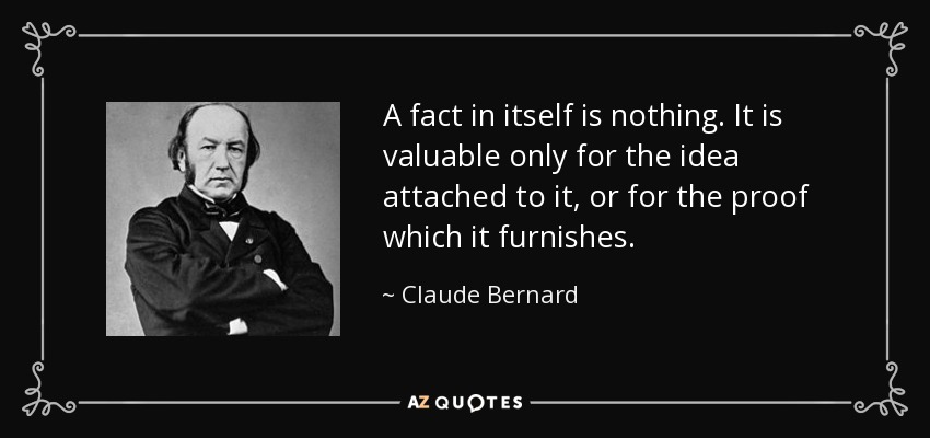 A fact in itself is nothing. It is valuable only for the idea attached to it, or for the proof which it furnishes. - Claude Bernard