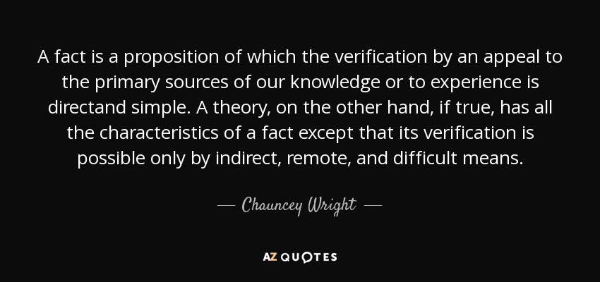 A fact is a proposition of which the verification by an appeal to the primary sources of our knowledge or to experience is directand simple. A theory, on the other hand, if true, has all the characteristics of a fact except that its verification is possible only by indirect, remote, and difficult means. - Chauncey Wright