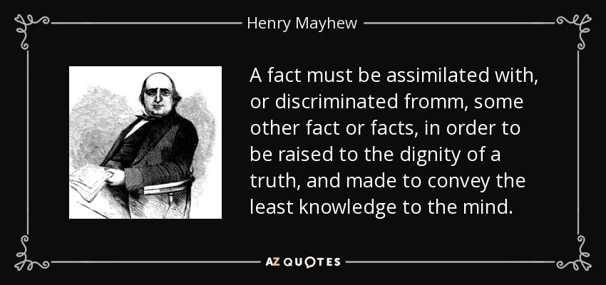 A fact must be assimilated with, or discriminated fromm, some other fact or facts, in order to be raised to the dignity of a truth, and made to convey the least knowledge to the mind. - Henry Mayhew