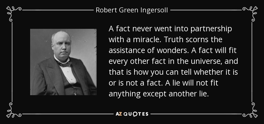 A fact never went into partnership with a miracle. Truth scorns the assistance of wonders. A fact will fit every other fact in the universe, and that is how you can tell whether it is or is not a fact. A lie will not fit anything except another lie. - Robert Green Ingersoll