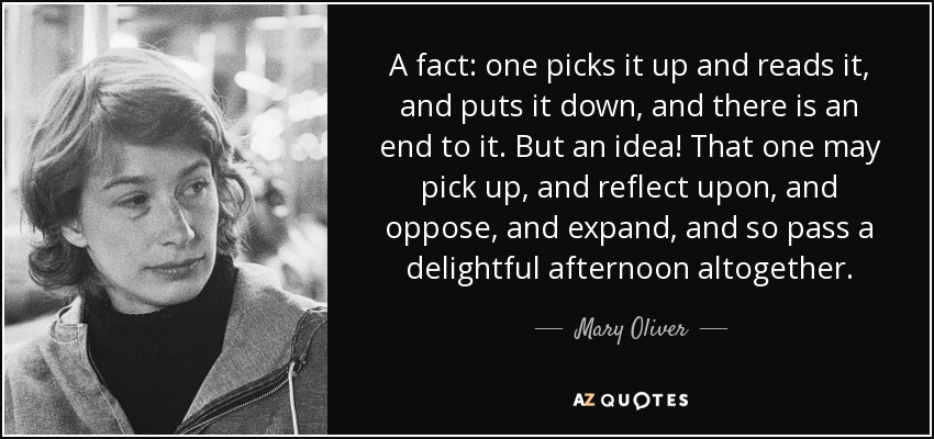 A fact: one picks it up and reads it, and puts it down, and there is an end to it. But an idea! That one may pick up, and reflect upon, and oppose, and expand, and so pass a delightful afternoon altogether. - Mary Oliver