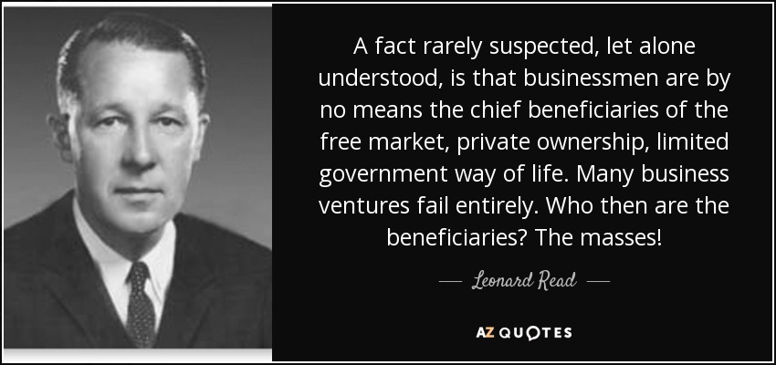 A fact rarely suspected, let alone understood, is that businessmen are by no means the chief beneficiaries of the free market, private ownership, limited government way of life. Many business ventures fail entirely. Who then are the beneficiaries? The masses! - Leonard Read
