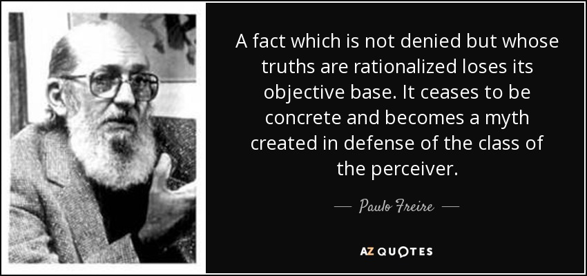 A fact which is not denied but whose truths are rationalized loses its objective base. It ceases to be concrete and becomes a myth created in defense of the class of the perceiver. - Paulo Freire
