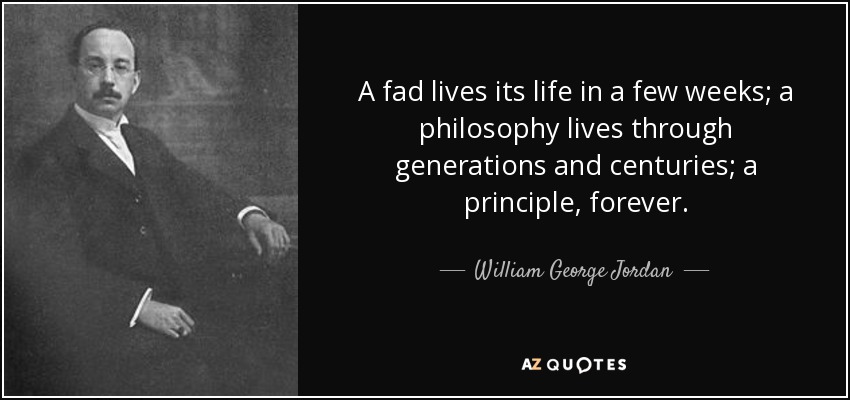 A fad lives its life in a few weeks; a philosophy lives through generations and centuries; a principle, forever. - William George Jordan