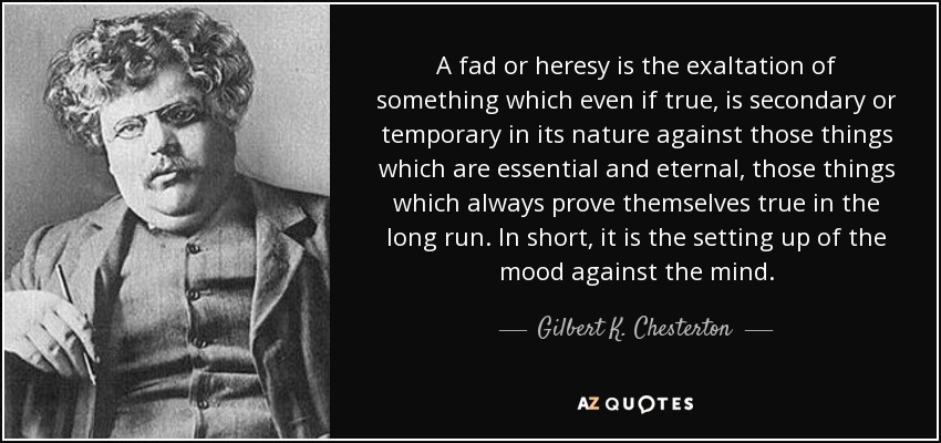 A fad or heresy is the exaltation of something which even if true, is secondary or temporary in its nature against those things which are essential and eternal, those things which always prove themselves true in the long run. In short, it is the setting up of the mood against the mind. - Gilbert K. Chesterton