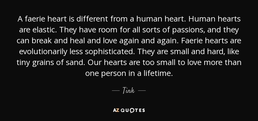 A faerie heart is different from a human heart. Human hearts are elastic. They have room for all sorts of passions, and they can break and heal and love again and again. Faerie hearts are evolutionarily less sophisticated. They are small and hard, like tiny grains of sand. Our hearts are too small to love more than one person in a lifetime. - Tink