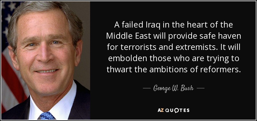A failed Iraq in the heart of the Middle East will provide safe haven for terrorists and extremists. It will embolden those who are trying to thwart the ambitions of reformers. - George W. Bush