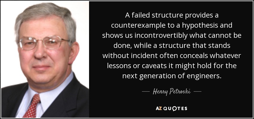 A failed structure provides a counterexample to a hypothesis and shows us incontrovertibly what cannot be done, while a structure that stands without incident often conceals whatever lessons or caveats it might hold for the next generation of engineers. - Henry Petroski