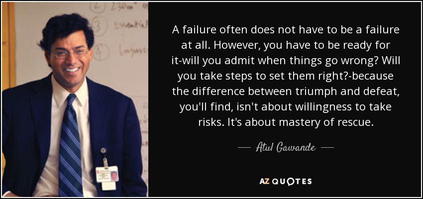 A failure often does not have to be a failure at all. However, you have to be ready for it-will you admit when things go wrong? Will you take steps to set them right?-because the difference between triumph and defeat, you'll find, isn't about willingness to take risks. It's about mastery of rescue. - Atul Gawande