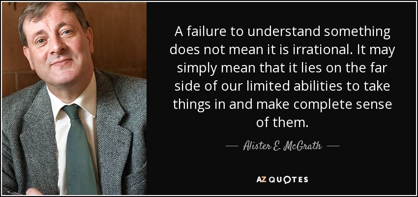 A failure to understand something does not mean it is irrational. It may simply mean that it lies on the far side of our limited abilities to take things in and make complete sense of them. - Alister E. McGrath