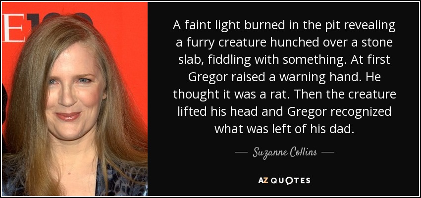 A faint light burned in the pit revealing a furry creature hunched over a stone slab, fiddling with something. At first Gregor raised a warning hand. He thought it was a rat. Then the creature lifted his head and Gregor recognized what was left of his dad. - Suzanne Collins