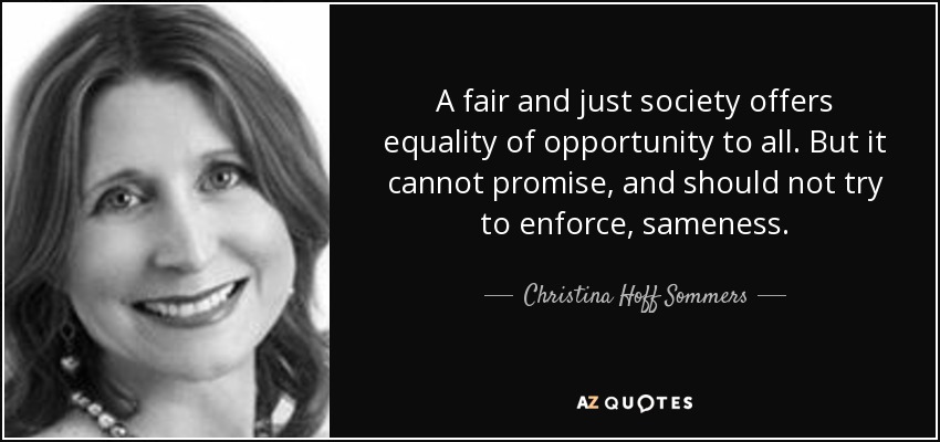 A fair and just society offers equality of opportunity to all. But it cannot promise, and should not try to enforce, sameness. - Christina Hoff Sommers