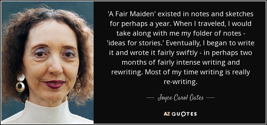 'A Fair Maiden' existed in notes and sketches for perhaps a year. When I traveled, I would take along with me my folder of notes - 'ideas for stories.' Eventually, I began to write it and wrote it fairly swiftly - in perhaps two months of fairly intense writing and rewriting. Most of my time writing is really re-writing. - Joyce Carol Oates