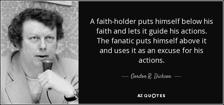 A faith-holder puts himself below his faith and lets it guide his actions. The fanatic puts himself above it and uses it as an excuse for his actions. - Gordon R. Dickson