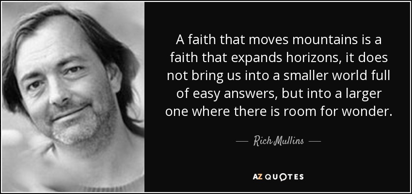 A faith that moves mountains is a faith that expands horizons, it does not bring us into a smaller world full of easy answers, but into a larger one where there is room for wonder. - Rich Mullins