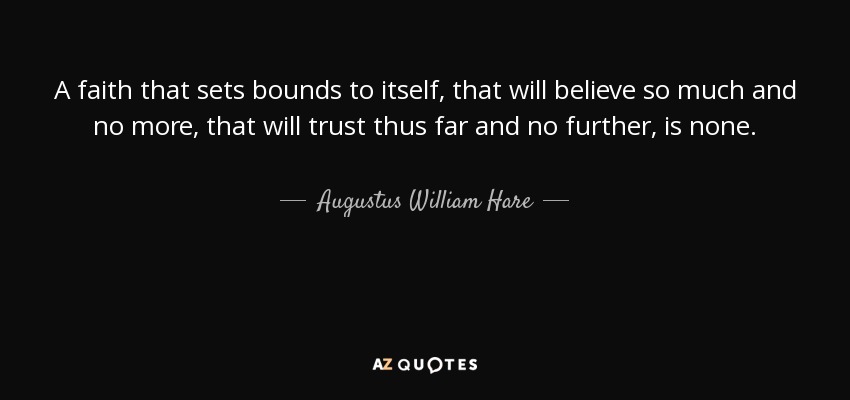A faith that sets bounds to itself, that will believe so much and no more, that will trust thus far and no further, is none. - Augustus William Hare
