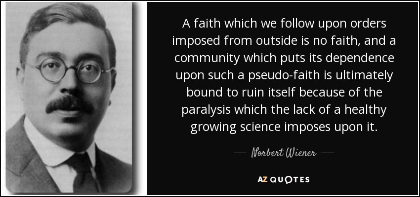 A faith which we follow upon orders imposed from outside is no faith, and a community which puts its dependence upon such a pseudo-faith is ultimately bound to ruin itself because of the paralysis which the lack of a healthy growing science imposes upon it. - Norbert Wiener