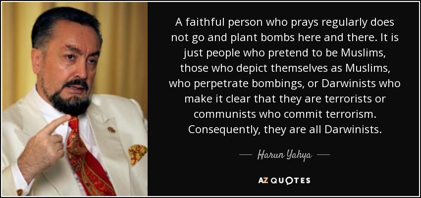 A faithful person who prays regularly does not go and plant bombs here and there. It is just people who pretend to be Muslims, those who depict themselves as Muslims, who perpetrate bombings, or Darwinists who make it clear that they are terrorists or communists who commit terrorism. Consequently, they are all Darwinists. - Harun Yahya