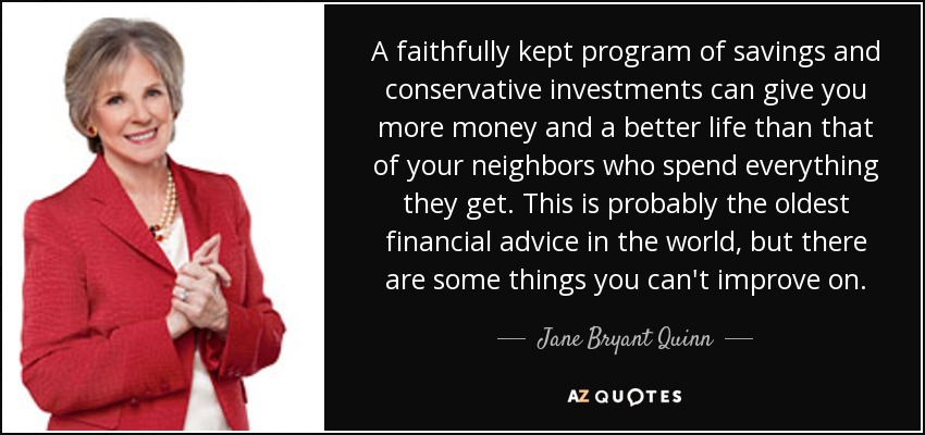 A faithfully kept program of savings and conservative investments can give you more money and a better life than that of your neighbors who spend everything they get. This is probably the oldest financial advice in the world, but there are some things you can't improve on. - Jane Bryant Quinn