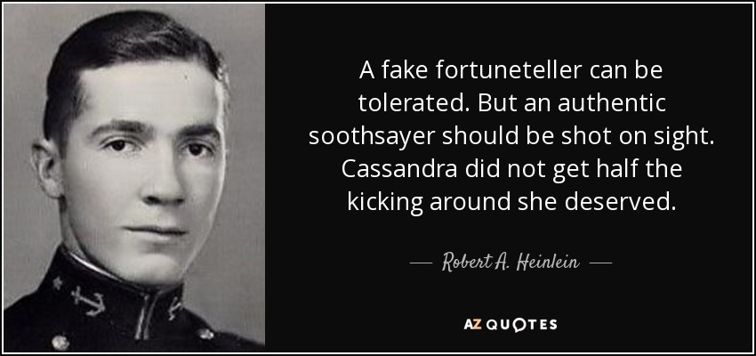 A fake fortuneteller can be tolerated. But an authentic soothsayer should be shot on sight. Cassandra did not get half the kicking around she deserved. - Robert A. Heinlein