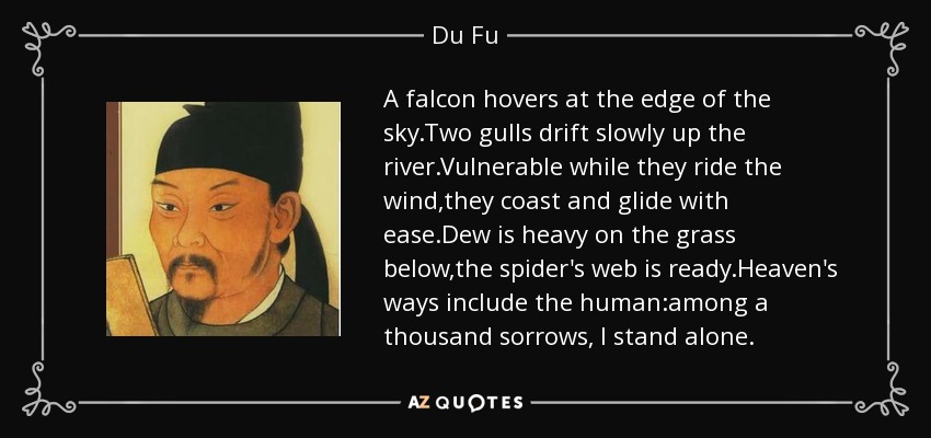 A falcon hovers at the edge of the sky.Two gulls drift slowly up the river.Vulnerable while they ride the wind,they coast and glide with ease.Dew is heavy on the grass below,the spider's web is ready.Heaven's ways include the human:among a thousand sorrows, I stand alone. - Du Fu