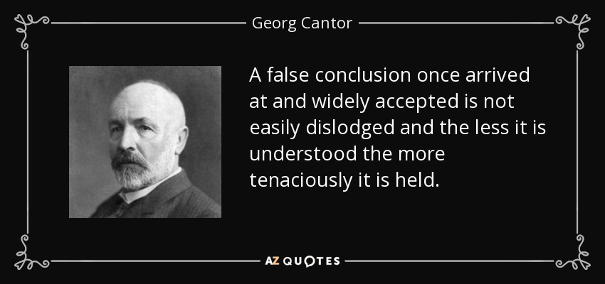 A false conclusion once arrived at and widely accepted is not easily dislodged and the less it is understood the more tenaciously it is held. - Georg Cantor