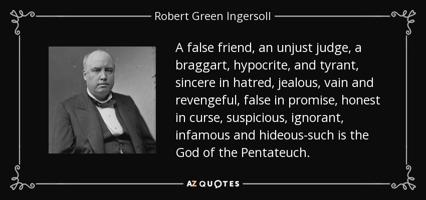A false friend, an unjust judge, a braggart, hypocrite, and tyrant, sincere in hatred, jealous, vain and revengeful, false in promise, honest in curse, suspicious, ignorant, infamous and hideous-such is the God of the Pentateuch. - Robert Green Ingersoll