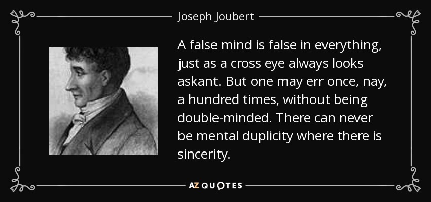 A false mind is false in everything, just as a cross eye always looks askant. But one may err once, nay, a hundred times, without being double-minded. There can never be mental duplicity where there is sincerity. - Joseph Joubert