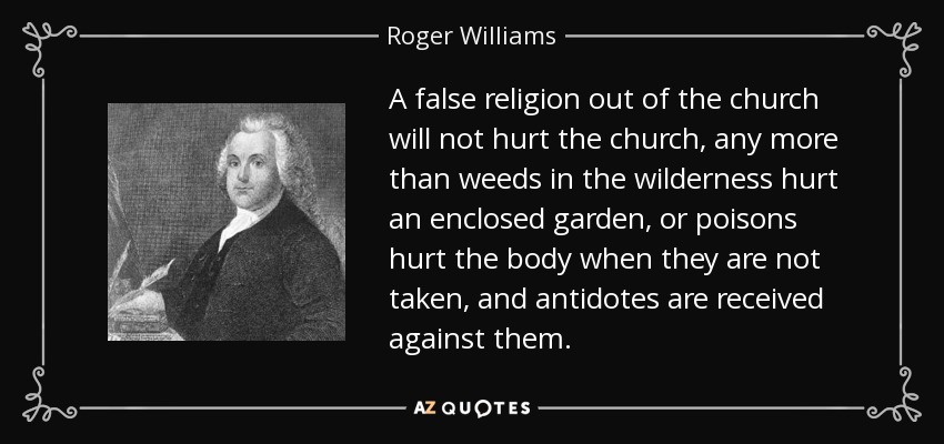 A false religion out of the church will not hurt the church, any more than weeds in the wilderness hurt an enclosed garden, or poisons hurt the body when they are not taken, and antidotes are received against them. - Roger Williams